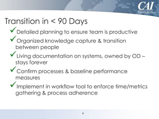Transition in < 90 Days

Detailed planning to ensure team is productive
Organized knowledge capture & transition
between people

Living documentation on systems, owned by OD –
stays forever

Confirm processes & baseline performance
measures

Implement in workflow tool to enforce time/metrics
gathering & process adherence

8

 