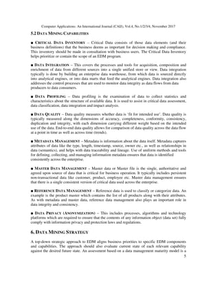 Computer Applications: An International Journal (CAIJ), Vol.4, No.1/2/3/4, November 2017
5
5.2 DATA MINING CAPABILITIES
■ CRITICAL DATA INVENTORY – Critical Data consists of those data elements (and their
business definitions) that the business deems as important for decision making and compliance.
This inventory should be made in consultation with business users. The Critical Data Inventory
helps prioritize or contain the scope of an EDM program.
■ DATA INTEGRATION – This covers the processes and tools for acquisition, composition and
enrichment of data from different sources into a single unified store or view. Data integration
typically is done by building an enterprise data warehouse, from which data is sourced directly
into analytical engines, or into data marts that feed the analytical engines. Data integration also
addresses the control processes that are used to monitor data integrity as data flows from data
producers to data consumers.
■ DATA PROFILING – Data profiling is the examination of data to collect statistics and
characteristics about the structure of available data. It is used to assist in critical data assessment,
data classification, data integration and impact analysis.
■ DATA QUALITY – Data quality measures whether data is ‘fit for intended use’. Data quality is
typically measured along the dimensions of accuracy, completeness, conformity, consistency,
duplication and integrity, with each dimension carrying different weight based on the intended
use of the data. End-to-end data quality allows for comparison of data quality across the data flow
at a point in time as well as across time (trends).
■ METADATA MANAGEMENT – Metadata is information about the data itself. Metadata captures
attributes of data like the type, length, timestamp, source, owner etc., as well as relationships in
data (semantics), and helps with data traceability and lineage. Use of uniform methods and tools
for defining, collecting, and managing information metadata ensures that data is identified
consistently across the enterprise.
■ MASTER DATA MANAGEMENT – Master data or Master file is the single, authoritative and
agreed upon source of data that is critical for business operation. It typically includes persistent
non-transactional data like customer, product, employee etc. Master data management ensures
that there is a single consistent version of critical data used across the enterprise.
■ REFERENCE DATA MANAGEMENT – Reference data is used to classify or categorize data. An
example is the product master which contains the list of all products along with their attributes.
As with metadata and master data, reference data management also plays an important role in
data integrity and consistency.
■ DATA PRIVACY (ANONYMIZATION) – This includes processes, algorithms and technology
platforms which are required to ensure that the contents of any information object (data set) fully
comply with information privacy and protection laws and regulations.
6. DATA MINING STRATEGY
A top-down strategic approach to EDM aligns business priorities to specific EDM components
and capabilities. The approach should also evaluate current state of each relevant capability
against the desired future state. An assessment based on a data management maturity model is a
 