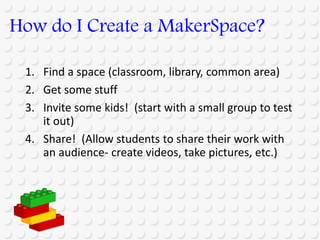 1. Find a space (classroom, library, common area)
2. Get some stuff
3. Invite some kids! (start with a small group to test
it out)
4. Share! (Allow students to share their work with
an audience- create videos, take pictures, etc.)
How do I Create a MakerSpace?
 