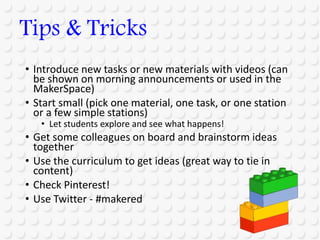 • Introduce new tasks or new materials with videos (can
be shown on morning announcements or used in the
MakerSpace)
• Start small (pick one material, one task, or one station
or a few simple stations)
• Let students explore and see what happens!
• Get some colleagues on board and brainstorm ideas
together
• Use the curriculum to get ideas (great way to tie in
content)
• Check Pinterest!
• Use Twitter - #makered
Tips & Tricks
 