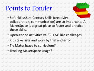 • Soft-skills/21st Century Skills (creativity,
collaboration, communication) are so important. A
MakerSpace is a great place to foster and practice
these skills.
• Open-ended activities vs. “STEM” like challenges
• Kids take risks and work by trial and error.
• Tie MakerSpace to curriculum?
• Tracking MakerSpace usage?
Points to Ponder
 