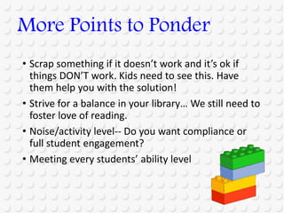 • Scrap something if it doesn’t work and it’s ok if
things DON’T work. Kids need to see this. Have
them help you with the solution!
• Strive for a balance in your library… We still need to
foster love of reading.
• Noise/activity level-- Do you want compliance or
full student engagement?
• Meeting every students’ ability level
More Points to Ponder
 