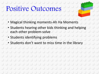 • Magical thinking moments-Ah Ha Moments
• Students hearing other kids thinking and helping
each other problem-solve
• Students identifying problems
• Students don’t want to miss time in the library
Positive Outcomes
 