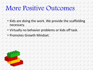 • Kids are doing the work. We provide the scaffolding
necessary.
• Virtually no behavior problems or kids off task.
• Promotes Growth Mindset.
More Positive Outcomes
 