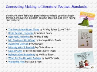 Below are a few fabulous picture books to help your kids begin
thinking, innovating, problem-solving, creating, and even failing
like makers!
• The Most Magnificent Thing by Ashley Spires (Love This!)
• Rosie Revere, Engineer by Andrea Beaty
• Iggy Peck, Architect by Andrea Beaty
• Mr. Ferris and His Wheel by Kathryn Gibbs Davis
• Awesome Dawson by Chris Gall
• Monkey With A Toolbelt by Chris Monroe
• Going Places by Peter Reynolds (Love This!)
• Balloons Over Broadway by Melissa Sweet
• What Do You Do With An Idea by Kodi Yamada
• Violet the Pilot by Steve Breen
•
Connecting Making to Literature-Focused Standards
 