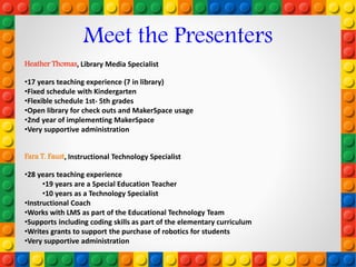 Heather Thomas, Library Media Specialist
•17 years teaching experience (7 in library)
•Fixed schedule with Kindergarten
•Flexible schedule 1st- 5th grades
•Open library for check outs and MakerSpace usage
•2nd year of implementing MakerSpace
•Very supportive administration
Meet the Presenters
Fara T. Faust, Instructional Technology Specialist
•28 years teaching experience
•19 years are a Special Education Teacher
•10 years as a Technology Specialist
•Instructional Coach
•Works with LMS as part of the Educational Technology Team
•Supports including coding skills as part of the elementary curriculum
•Writes grants to support the purchase of robotics for students
•Very supportive administration
 