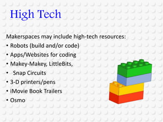 Makerspaces may include high-tech resources:
• Robots (build and/or code)
• Apps/Websites for coding
• Makey-Makey, LittleBits,
• Snap Circuits
• 3-D printers/pens
• iMovie Book Trailers
• Osmo
High Tech
 