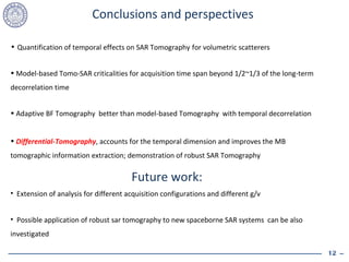 Conclusions and perspectives Quantification of temporal effects on SAR Tomography   for volumetric scatterers Model-based Tomo-SAR criticalities for acquisition time span beyond 1/2~1/3 of the long-term decorrelation time  Adaptive BF Tomography  better than model-based Tomography  with temporal decorrelation Differential-Tomography , accounts for the temporal dimension and improves the MB tomographic information extraction; demonstration of robust SAR Tomography Future work:  Extension of analysis for different acquisition configurations and different g/v Possible application of robust sar tomography to new spaceborne SAR systems  can be also investigated 