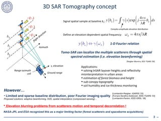3D SAR Tomography concept flight direction b N b n b 1 s, elevation z y ( b 1 ) y ( b n ) y ( b N ) Range-azimuth cell Azimuth Ground range Signal spatial sample at baseline  b n : Define an elevation-dependent spatial frequency: 1-D Fourier relation Tomo-SAR can localize the multiple scatterers through spatial spectral estimation (i.e. elevation beamforming) Applications: solving InSAR layover heights and reflectivity misinterpretation in urban areas estimation of forest biomass and height sub-canopy topography soil humidity and ice thickness monitoring [Reigber-Moreira, IEEE-TGARS ’00] Complex amplitude elevation distribution However… Limited and sparse baseline distribution, poor Fourier imaging quality Proposed solutions: adaptive beamforming, SVD, spatial interpolators (compressed sensing)… [Lombardini-Reigber, IGARSS ‘03] [Fornaro-Serafino-Soldovieri, IEEE-TGARS ’03] [Lombardini-Pardini, IEEE-GRSL ‘08] Elevation blurring problems from scatterers motion and temporal decorrelation ! NASA-JPL and ESA recognized this as a major limiting factor (forest scatterers and spaceborne acquisitions) 