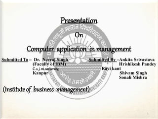 Presentation
On
Computer application in management
Submitted To – Dr. Neeraj Singh Submitted By –Ankita Srivastava
(Faculty of IBM) Hrishikesh Pandey
C. s. j. m. university, Ravi kant
Kanpur Shivam Singh
Sonali Mishra
(Institute of business management)
1
 