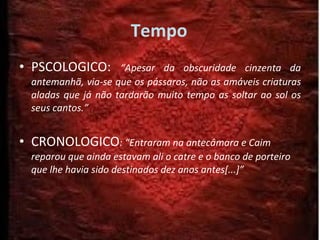 Tempo PSCOLOGICO:  “Apesar da obscuridade cinzenta da antemanhã, via-se que os pássaros, não as amáveis criaturas aladas que já não tardarão muito tempo as soltar ao sol os seus cantos.” CRONOLOGICO : “Entraram na antecâmara e Caim reparou que ainda estavam ali o catre e o banco de porteiro que lhe havia sido destinados dez anos antes[...]” 