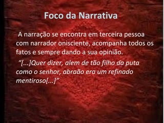 Foco da Narrativa  A narração se encontra em terceira pessoa com narrador onisciente, acompanha todos os fatos e sempre dando a sua opinião. “ [...]Quer dizer, alem de tão filho da puta como o senhor, abraão era um refinado mentiroso[...]” 