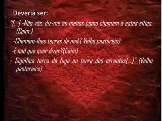 Deveria ser: “ [...] -Não vás, diz-me ao menos como chamam a estes sítios. (Caim ) -Chamam-lhes terras de nod.( Velho pastoreio)  -E nod que quer dizer?(Caim) - Significa terra da fuga ou terra dos errantes[...]” (Velho pastoreiro) 