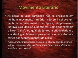 Movimento Literário  As obras de José Saramago não se encaixam em nenhum movimento literário. Não se inspirava em nenhum acontecimento da época, simplesmente juntava suas ideias e suas criticas. Como por exemplo o livro “Caim”, no qual ele juntou a criatividade e o sua ideologia. Passando para o leitor uma visão mais critica dos acontecimentos da Biblia. “  Apesar da contrariedade à  igreja, a obra conquistou varios leitores  conforme dito por Saramago, "que não se deixaram intimidar pelo arraial“. 