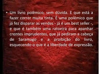 Um livro polêmico, sem dúvida. E que está a fazer correr muita tinta. É uma polêmico que já fez disparar as vendas - já é um best seller -, e que é também uma ratoeira para apanhar crentes imprudentes, que já pediram a cabeça de Saramago e a proibição do livro, esquecendo o que é a liberdade de expressão. 