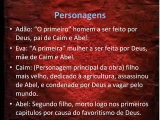 Personagens Adão: “O primeiro” homem a ser feito por Deus, pai de Caim e Abel.  Eva: “A primeira” mulher a ser feita por Deus, mãe de Caim e Abel.  Caim: (Personagem principal da obra) filho mais velho, dedicado à agricultura, assassinou de Abel, e condenado por Deus a vagar pelo mundo. Abel: Segundo filho, morto logo nos primeiros capitulos por causa do favoritismo de Deus. 