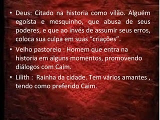 Deus: Citado na historia como vilão. Alguém egoísta e mesquinho, que abusa de seus poderes, e que ao invés de assumir seus erros, coloca sua culpa em suas “criações”. Velho pastoreio : Homem que entra na historia em alguns momentos, promovendo diálogos com Caim. Lilith :  Rainha da cidade. Tem vários amantes , tendo como preferido Caim. 
