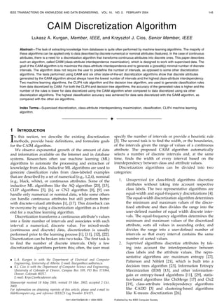 IEEE TRANSACTIONS ON KNOWLEDGE AND DATA ENGINEERING, VOL. 16, NO. 2, FEBRUARY 2004 145 
CAIM Discretization Algorithm 
Lukasz A. Kurgan, Member, IEEE, and Krzysztof J. Cios, Senior Member, IEEE 
Abstract—The task of extracting knowledge from databases is quite often performed by machine learning algorithms. The majority of 
these algorithms can be applied only to data described by discrete numerical or nominal attributes (features). In the case of continuous 
attributes, there is a need for a discretization algorithm that transforms continuous attributes into discrete ones. This paper describes 
such an algorithm, called CAIM (class-attribute interdependence maximization), which is designed to work with supervised data. The 
goal of the CAIM algorithm is to maximize the class-attribute interdependence and to generate a (possibly) minimal number of discrete 
intervals. The algorithm does not require the user to predefine the number of intervals, as opposed to some other discretization 
algorithms. The tests performed using CAIM and six other state-of-the-art discretization algorithms show that discrete attributes 
generated by the CAIM algorithm almost always have the lowest number of intervals and the highest class-attribute interdependency. 
Two machine learning algorithms, the CLIP4 rule algorithm and the decision tree algorithm, are used to generate classification rules 
from data discretized by CAIM. For both the CLIP4 and decision tree algorithms, the accuracy of the generated rules is higher and the 
number of the rules is lower for data discretized using the CAIM algorithm when compared to data discretized using six other 
discretization algorithms. The highest classification accuracy was achieved for data sets discretized with the CAIM algorithm, as 
compared with the other six algorithms. 
Index Terms—Supervised discretization, class-attribute interdependency maximization, classification, CLIP4 machine learning 
algorithm. 
 
1 INTRODUCTION 
IN this section, we describe the existing discretization 
methods, provide basic definitions, and formulate goals 
for the CAIM algorithm. 
We observe exponential growth of the amount of data 
and information available on the Internet and in database 
systems. Researchers often use machine learning (ML) 
algorithms to automate the processing and extraction of 
knowledge from data. Inductive ML algorithms are used to 
generate classification rules from class-labeled examples 
that are described by a set of numerical (e.g., 1,2,4), nominal 
(e.g., black, white), or continuous attributes. Some of the 
inductive ML algorithms like the AQ algorithm [20], [15], 
CLIP algorithms [5], [6], or CN2 algorithm [8], [9] can 
handle only numerical or nominal data, while some others 
can handle continuous attributes but still perform better 
with discrete-valued attributes [1], [17]. This drawback can 
be overcome by using a discretization algorithm as a front-end 
for a machine learning algorithm. 
Discretization transforms a continuous attribute’s values 
into a finite number of intervals and associates with each 
interval a numerical, discrete value. For mixed-mode 
(continuous and discrete) data, discretization is usually 
performed prior to the learning process [1], [11], [12], [22]. 
Discretization can be broken into two tasks. The first task is 
to find the number of discrete intervals. Only a few 
discretization algorithms perform this; often, the user must 
specify the number of intervals or provide a heuristic rule 
[3]. The second task is to find the width, or the boundaries, 
of the intervals given the range of values of a continuous 
attribute. The proposed CAIM algorithm automatically 
selects a number of discrete intervals and, at the same 
time, finds the width of every interval based on the 
interdependency between class and attribute values. 
Discretization algorithms can be divided into two 
categories: 
1. Unsupervised (or class-blind) algorithms discretize 
attributes without taking into account respective 
class labels. The two representative algorithms are 
equal-width and equal-frequency discretizations [4]. 
The equal-width discretization algorithm determines 
the minimum and maximum values of the discre-tized 
attribute and then divides the range into the 
user-defined number of equal width discrete inter-vals. 
The equal-frequency algorithm determines the 
minimum and maximum values of the discretized 
attribute, sorts all values in ascending order, and 
divides the range into a user-defined number of 
intervals so that every interval contains the same 
number of sorted values. 
2. Supervised algorithms discretize attributes by tak-ing 
into account the interdependence between 
class labels and the attribute values. The repre-sentative 
algorithms are: maximum entropy [27], 
Patterson and Niblett [21], which is built into a 
decision trees algorithm [23], Information Entropy 
Maximization (IEM) [13], and other information-gain 
or entropy-based algorithms [11], [29], statis-tics- 
based algorithms like ChiMerge [17] and Chi2 
[19], class-attribute interdependency algorithms 
like CADD [3] and clustering-based algorithms 
like K-means discretization [26]. 
. L.A. Kurgan is with the Department of Electrical and Computer 
Engineering, University of Alberta. E-mail: lkurgan@ece.ualberta.ca. 
. K.J. Cios is with the Department of Computer Science and Engineering, 
University of Colorado at Denver, Campus Box 109, PO Box 173364, 
Denver, Colorado 80217. 
E-mail: Krys.Cios@cudenver.edu. 
Manuscript received 18 May 2001; revised 19 Mar. 2002; accepted 2 Oct. 
2002. 
For information on obtaining reprints of this article, please send e-mail to: 
tkde@computer.org, and reference IEEECS Log Number 114171. 
1041-4347/04/$20.00  2004 IEEE Published by the IEEE Computer Society 
 