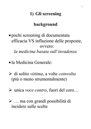 1) Gli screening
background
•pochi screening di documentata
efficacia VS inflazione delle proposte,
ovvero:
la medicina basata sull’invadenza
•la Medicina Generale:
 di solito vittima, a volte coinvolta
(più o meno strumentalmente)
 unica voce contro, fuori del coro…
 … ma con grandi possibilità di
incidere sulle scelte
2
 