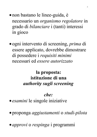 •non bastano le linee-guida, è
necessario un organismo regolatore in
grado di bilanciare i (tanti) interessi
in gioco
•ogni intervento di screening, prima di
essere applicato, dovrebbe dimostrare
di possedere i requisiti minimi
necessari ed essere autorizzato
la proposta:
istituzione di una
authority sugli screening
che:
•esamini le singole iniziative
•proponga aggiustamenti o studi-pilota
•approvi o respinga i programmi
3
 