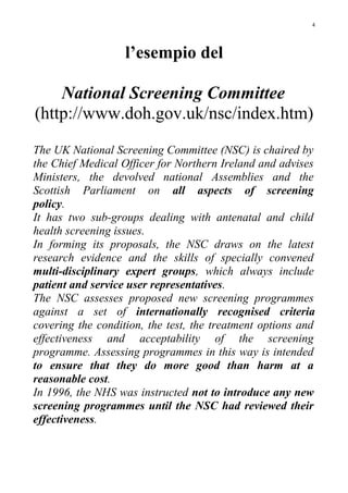 l’esempio del
National Screening Committee
(http://www.doh.gov.uk/nsc/index.htm)
The UK National Screening Committee (NSC) is chaired by
the Chief Medical Officer for Northern Ireland and advises
Ministers, the devolved national Assemblies and the
Scottish Parliament on all aspects of screening
policy.
It has two sub-groups dealing with antenatal and child
health screening issues.
In forming its proposals, the NSC draws on the latest
research evidence and the skills of specially convened
multi-disciplinary expert groups, which always include
patient and service user representatives.
The NSC assesses proposed new screening programmes
against a set of internationally recognised criteria
covering the condition, the test, the treatment options and
effectiveness and acceptability of the screening
programme. Assessing programmes in this way is intended
to ensure that they do more good than harm at a
reasonable cost.
In 1996, the NHS was instructed not to introduce any new
screening programmes until the NSC had reviewed their
effectiveness.
4
 