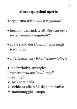 alcune questioni aperte
•organismo nazionale o regionale?
•funzioni demandate all’Agenzia per i
servizi sanitari regionali?
•quale ruolo dei Comitati etici negli
screening?
•un’alleanza fra MG ed epidemiologi?
•una iniziativa strategica:
l’osservatorio nazionale sugli
screening?
 MG sentinella
 richiesta alle ASL delle iniziative
 monitoraggio stampa
5
 