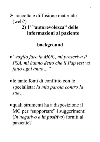  raccolta e diffusione materiale
(web?)
2) l’ ”autorevolezza” delle
informazioni al paziente
background
•“voglio fare la MOC, mi prescriva il
PSA, mi hanno detto che il Pap test va
fatto ogni anno…”
•le tante fonti di conflitto con lo
specialista: la mia parola contro la
sua…
•quali strumenti ha a disposizione il
MG per “supportare” i suggerimenti
(in negativo e in positivo) forniti al
paziente?
6
 