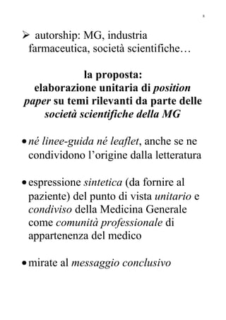  autorship: MG, industria
farmaceutica, società scientifiche…
la proposta:
elaborazione unitaria di position
paper su temi rilevanti da parte delle
società scientifiche della MG
•né linee-guida né leaflet, anche se ne
condividono l’origine dalla letteratura
•espressione sintetica (da fornire al
paziente) del punto di vista unitario e
condiviso della Medicina Generale
come comunità professionale di
appartenenza del medico
•mirate al messaggio conclusivo
8
 
