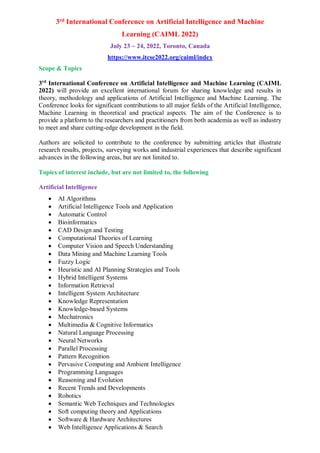 3rd International Conference on Artificial Intelligence and Machine
Learning (CAIML 2022)
July 23 ~ 24, 2022, Toronto, Canada
https://www.itcse2022.org/caiml/index
Scope & Topics
3rd
International Conference on Artificial Intelligence and Machine Learning (CAIML
2022) will provide an excellent international forum for sharing knowledge and results in
theory, methodology and applications of Artificial Intelligence and Machine Learning. The
Conference looks for significant contributions to all major fields of the Artificial Intelligence,
Machine Learning in theoretical and practical aspects. The aim of the Conference is to
provide a platform to the researchers and practitioners from both academia as well as industry
to meet and share cutting-edge development in the field.
Authors are solicited to contribute to the conference by submitting articles that illustrate
research results, projects, surveying works and industrial experiences that describe significant
advances in the following areas, but are not limited to.
Topics of interest include, but are not limited to, the following
Artificial Intelligence
 AI Algorithms
 Artificial Intelligence Tools and Application
 Automatic Control
 Bioinformatics
 CAD Design and Testing
 Computational Theories of Learning
 Computer Vision and Speech Understanding
 Data Mining and Machine Learning Tools
 Fuzzy Logic
 Heuristic and AI Planning Strategies and Tools
 Hybrid Intelligent Systems
 Information Retrieval
 Intelligent System Architecture
 Knowledge Representation
 Knowledge-based Systems
 Mechatronics
 Multimedia & Cognitive Informatics
 Natural Language Processing
 Neural Networks
 Parallel Processing
 Pattern Recognition
 Pervasive Computing and Ambient Intelligence
 Programming Languages
 Reasoning and Evolution
 Recent Trends and Developments
 Robotics
 Semantic Web Techniques and Technologies
 Soft computing theory and Applications
 Software & Hardware Architectures
 Web Intelligence Applications & Search
 