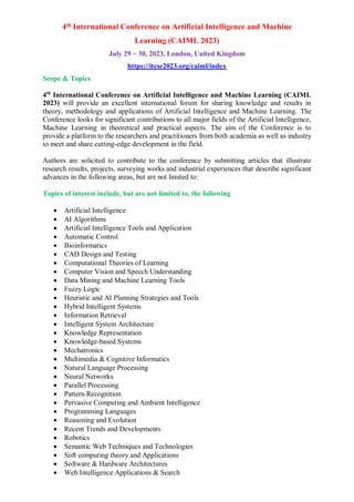 4th International Conference on Artificial Intelligence and Machine
Learning (CAIML 2023)
July 29 ~ 30, 2023, London, United Kingdom
https://itcse2023.org/caiml/index
Scope & Topics
4th
International Conference on Artificial Intelligence and Machine Learning (CAIML
2023) will provide an excellent international forum for sharing knowledge and results in
theory, methodology and applications of Artificial Intelligence and Machine Learning. The
Conference looks for significant contributions to all major fields of the Artificial Intelligence,
Machine Learning in theoretical and practical aspects. The aim of the Conference is to
provide a platform to the researchers and practitioners from both academia as well as industry
to meet and share cutting-edge development in the field.
Authors are solicited to contribute to the conference by submitting articles that illustrate
research results, projects, surveying works and industrial experiences that describe significant
advances in the following areas, but are not limited to:
Topics of interest include, but are not limited to, the following
 Artificial Intelligence
 AI Algorithms
 Artificial Intelligence Tools and Application
 Automatic Control
 Bioinformatics
 CAD Design and Testing
 Computational Theories of Learning
 Computer Vision and Speech Understanding
 Data Mining and Machine Learning Tools
 Fuzzy Logic
 Heuristic and AI Planning Strategies and Tools
 Hybrid Intelligent Systems
 Information Retrieval
 Intelligent System Architecture
 Knowledge Representation
 Knowledge-based Systems
 Mechatronics
 Multimedia & Cognitive Informatics
 Natural Language Processing
 Neural Networks
 Parallel Processing
 Pattern Recognition
 Pervasive Computing and Ambient Intelligence
 Programming Languages
 Reasoning and Evolution
 Recent Trends and Developments
 Robotics
 Semantic Web Techniques and Technologies
 Soft computing theory and Applications
 Software & Hardware Architectures
 Web Intelligence Applications & Search
 