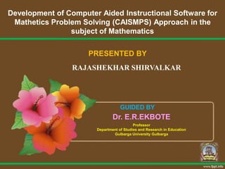 Development of Computer Aided Instructional Software for
Mathetics Problem Solving (CAISMPS) Approach in the
subject of Mathematics
PRESENTED BY
RAJASHEKHAR SHIRVALKAR
GUIDED BY
Dr. E.R.EKBOTE
Professor
Department of Studies and Research in Education
Gulbarga University Gulbarga
 