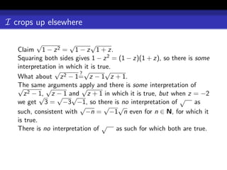 I crops up elsewhere

           √          √       √
   Claim 1 − z 2 = 1 − z 1 + z.
   Squaring both sides gives 1 − z 2 = (1 − z)(1 + z), so there is some
   interpretation in which it is true.
                 √       ?√         √
   What about z 2 − 1= z − 1 z + 1.
   √ same √
   The         arguments apply and there is some interpretation of
                          √
        2 − 1,
      z     √ z − 1 and z + 1 in which it is true, but when z = −2
                  √ √                                        √
   we get 3 = −3 −1, so there is no interpretation of              as
                         √         √ √
   such, consistent with −n = −1 n even for n ∈ N, for which it
   is true.
                                   √
   There is no interpretation of       as such for which both are true.
 