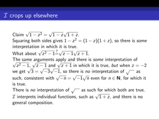 I crops up elsewhere

           √          √       √
   Claim 1 − z 2 = 1 − z 1 + z.
   Squaring both sides gives 1 − z 2 = (1 − z)(1 + z), so there is some
   interpretation in which it is true.
                 √        ?√        √
   What about z 2 − 1= z − 1 z + 1.
   √ same √
   The         arguments apply and there is some interpretation of
                           √
        2 − 1,
      z     √ z − 1 and z + 1 in which it is true, but when z = −2
                  √ √                                        √
   we get 3 = −3 −1, so there is no interpretation of              as
                          √        √ √
   such, consistent with −n = −1 n even for n ∈ N, for which it
   is true.
                                   √
   There is no interpretation of       as such for which both are true.
                                              √
   I interprets individual functions, such as 1 + z, and there is no
   general composition.
 