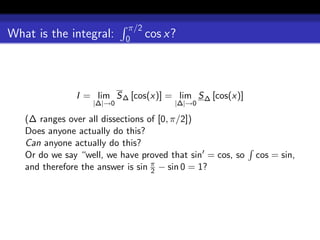 π/2
What is the integral:      0    cos x?



               I = lim S ∆ [cos(x)] = lim S ∆ [cos(x)]
                   |∆|→0               |∆|→0

   (∆ ranges over all dissections of [0, π/2])
   Does anyone actually do this?
   Can anyone actually do this?
   Or do we say “well, we have proved that sin = cos, so   cos = sin,
   and therefore the answer is sin π − sin 0 = 1?
                                   2
 