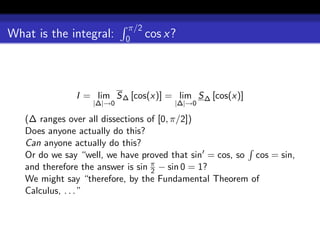 π/2
What is the integral:      0    cos x?



               I = lim S ∆ [cos(x)] = lim S ∆ [cos(x)]
                   |∆|→0              |∆|→0

   (∆ ranges over all dissections of [0, π/2])
   Does anyone actually do this?
   Can anyone actually do this?
   Or do we say “well, we have proved that sin = cos, so cos = sin,
   and therefore the answer is sin π − sin 0 = 1?
                                   2
   We might say “therefore, by the Fundamental Theorem of
   Calculus, . . . ”
 