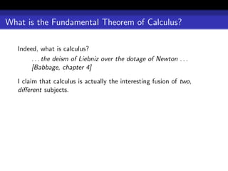 What is the Fundamental Theorem of Calculus?

   Indeed, what is calculus?
        . . . the deism of Liebniz over the dotage of Newton . . .
        [Babbage, chapter 4]

   I claim that calculus is actually the interesting fusion of two,
   diﬀerent subjects.
 