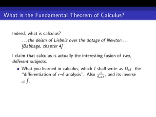 What is the Fundamental Theorem of Calculus?

   Indeed, what is calculus?
        . . . the deism of Liebniz over the dotage of Newton . . .
        [Babbage, chapter 4]

   I claim that calculus is actually the interesting fusion of two,
   diﬀerent subjects.
        What you learned in calculus, which I shall write as D δ : the
        “diﬀerentiation of –δ analysis”. Also d d x , and its inverse
                                                δ
         δ .
 
