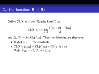 D δ (for functions R → R)

   Deﬁne CL(f , x0 ) (the “Cauchy Limit”) as

                                      f (x0 + h) − f (x0 )
                     CL(f , x0 ) = lim
                                  h→0          h
   and D δ (f ) = λx. CL(f , x). Then the following are theorems.
       D δ (c) = 0       ∀c constants.
       CL(f + g , x0 ) = CL(f , x0 ) + CL(g , x0 ), so
       D δ (f + g ) = D δ (f ) + D δ (g ).
 