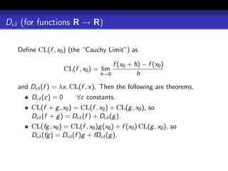 D δ (for functions R → R)

   Deﬁne CL(f , x0 ) (the “Cauchy Limit”) as

                                      f (x0 + h) − f (x0 )
                     CL(f , x0 ) = lim
                                  h→0          h
   and D δ (f ) = λx. CL(f , x). Then the following are theorems.
       D δ (c) = 0       ∀c constants.
       CL(f + g , x0 ) = CL(f , x0 ) + CL(g , x0 ), so
       D δ (f + g ) = D δ (f ) + D δ (g ).
       CL(fg , x0 ) = CL(f , x0 )g (x0 ) + f (x0 ) CL(g , x0 ), so
       D δ (fg ) = D δ (f )g + fD δ (g ).
 