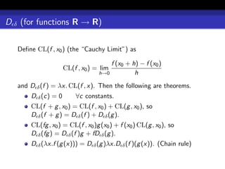 D δ (for functions R → R)

   Deﬁne CL(f , x0 ) (the “Cauchy Limit”) as

                                      f (x0 + h) − f (x0 )
                     CL(f , x0 ) = lim
                                  h→0          h
   and D δ (f ) = λx. CL(f , x). Then the following are theorems.
       D δ (c) = 0       ∀c constants.
       CL(f + g , x0 ) = CL(f , x0 ) + CL(g , x0 ), so
       D δ (f + g ) = D δ (f ) + D δ (g ).
       CL(fg , x0 ) = CL(f , x0 )g (x0 ) + f (x0 ) CL(g , x0 ), so
       D δ (fg ) = D δ (f )g + fD δ (g ).
       D δ (λx.f (g (x))) = D δ (g )λx.D δ (f )(g (x)). (Chain rule)
 