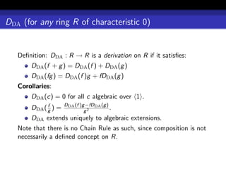 DDA (for any ring R of characteristic 0)


   Deﬁnition: DDA : R → R is a derivation on R if it satisﬁes:
       DDA (f + g ) = DDA (f ) + DDA (g )
       DDA (fg ) = DDA (f )g + fDDA (g )
   Corollaries:
       DDA (c) = 0 for all c algebraic over 1 .
             f       DDA (f )g −fDDA (g )
       DDA ( g ) =            g2
                                          .
       DDA extends uniquely to algebraic extensions.
   Note that there is no Chain Rule as such, since composition is not
   necessarily a deﬁned concept on R.
 