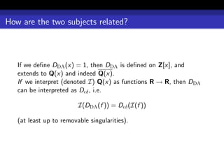 How are the two subjects related?



   If we deﬁne DDA (x) = 1, then DDA is deﬁned on Z[x], and
   extends to Q(x) and indeed Q(x).
   If we interpret (denoted I) Q(x) as functions R → R, then DDA
   can be interpreted as D δ , i.e.

                         I(DDA (f )) = D δ (I(f ))

   (at least up to removable singularities).
 