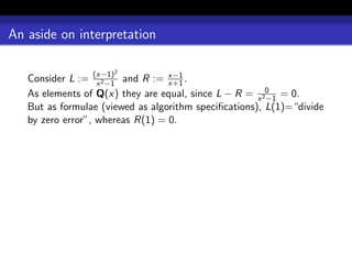 An aside on interpretation

                      2
   Consider L := (x−1) and R := x−1 .
                   x 2 −1         x+1
   As elements of Q(x) they are equal, since L − R = x 20 = 0.
                                                        −1
   But as formulae (viewed as algorithm speciﬁcations), L(1)=“divide
   by zero error”, whereas R(1) = 0.
 