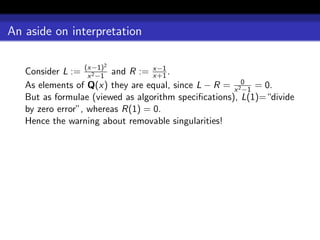 An aside on interpretation

                      2
   Consider L := (x−1) and R := x−1 .
                   x 2 −1         x+1
   As elements of Q(x) they are equal, since L − R = x 20 = 0.
                                                        −1
   But as formulae (viewed as algorithm speciﬁcations), L(1)=“divide
   by zero error”, whereas R(1) = 0.
   Hence the warning about removable singularities!
 