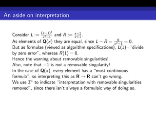 An aside on interpretation

                      2
   Consider L := (x−1) and R := x−1 .
                   x 2 −1           x+1
   As elements of Q(x) they are equal, since L − R = x 20 = 0.
                                                         −1
   But as formulae (viewed as algorithm speciﬁcations), L(1)=“divide
   by zero error”, whereas R(1) = 0.
   Hence the warning about removable singularities!
   Also, note that −1 is not a removable singularity!
   In the case of Q(x), every element has a “most continuous
   formula”, so interpreting this as R → R can’t go wrong.
   We use I ∗ to indicate “interpretation with removable singularities
   removed”, since there isn’t always a formulaic way of doing so.
 