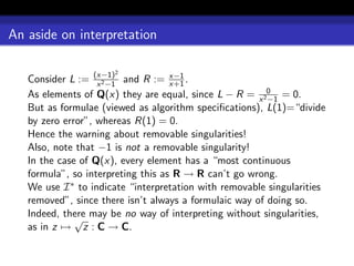 An aside on interpretation

                      2
   Consider L := (x−1) and R := x−1 .
                   x 2 −1           x+1
   As elements of Q(x) they are equal, since L − R = x 20 = 0.
                                                         −1
   But as formulae (viewed as algorithm speciﬁcations), L(1)=“divide
   by zero error”, whereas R(1) = 0.
   Hence the warning about removable singularities!
   Also, note that −1 is not a removable singularity!
   In the case of Q(x), every element has a “most continuous
   formula”, so interpreting this as R → R can’t go wrong.
   We use I ∗ to indicate “interpretation with removable singularities
   removed”, since there isn’t always a formulaic way of doing so.
   Indeed, there may be no way of interpreting without singularities,
              √
   as in z → z : C → C.
 