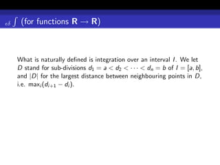 δ    (for functions R → R)



    What is naturally deﬁned is integration over an interval I . We let
    D stand for sub-divisions d1 = a < d2 < · · · < dn = b of I = [a, b],
    and |D| for the largest distance between neighbouring points in D,
    i.e. maxi (di+1 − di ).
 