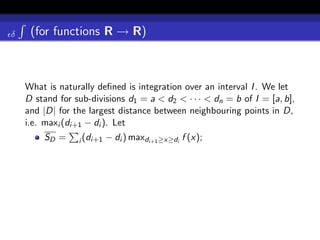 δ    (for functions R → R)



    What is naturally deﬁned is integration over an interval I . We let
    D stand for sub-divisions d1 = a < d2 < · · · < dn = b of I = [a, b],
    and |D| for the largest distance between neighbouring points in D,
    i.e. maxi (di+1 − di ). Let
        SD =     i (di+1   − di ) maxdi+1 ≥x≥di f (x);
 