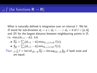 δ     (for functions R → R)



     What is naturally deﬁned is integration over an interval I . We let
     D stand for sub-divisions d1 = a < d2 < · · · < dn = b of I = [a, b],
     and |D| for the largest distance between neighbouring points in D,
     i.e. maxi (di+1 − di ). Let
           SD =    i (di+1   − di ) maxdi+1 ≥x≥di f (x);
           SD =    i (di+1   − di ) mindi+1 ≥x≥di f (x);
    Then    δ I f = lim inf |D|→0 SD = lim sup|D|→0 SD if both exist and
           are equal.
 