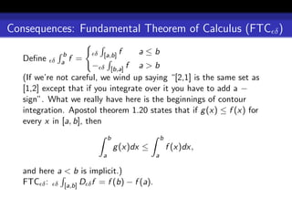 Consequences: Fundamental Theorem of Calculus (FTC δ )

              b         δ [a,b] f       a≤b
   Deﬁne   δ a    f =
                        − δ [b,a] f a > b
   (If we’re not careful, we wind up saying “[2,1] is the same set as
   [1,2] except that if you integrate over it you have to add a −
   sign”. What we really have here is the beginnings of contour
   integration. Apostol theorem 1.20 states that if g (x) ≤ f (x) for
   every x in [a, b], then
                              b                   b
                                  g (x)dx ≤           f (x)dx,
                          a                   a

   and here a < b is implicit.)
   FTC δ : δ [a,b] D δ f = f (b) − f (a).
 